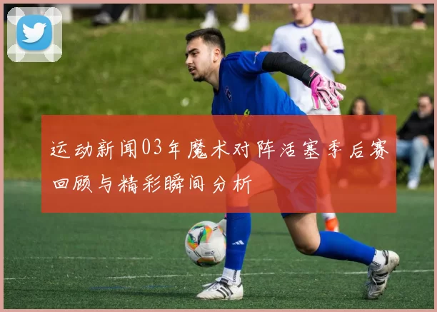 运动新闻03年魔术对阵活塞季后赛回顾与精彩瞬间分析